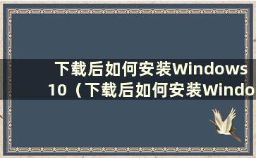 下载后如何安装Windows 10（下载后如何安装Windows 10）